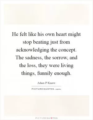 He felt like his own heart might stop beating just from acknowledging the concept. The sadness, the sorrow, and the loss, they were living things, funnily enough Picture Quote #1
