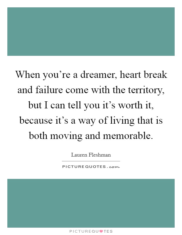 When you're a dreamer, heart break and failure come with the territory, but I can tell you it's worth it, because it's a way of living that is both moving and memorable. Picture Quote #1