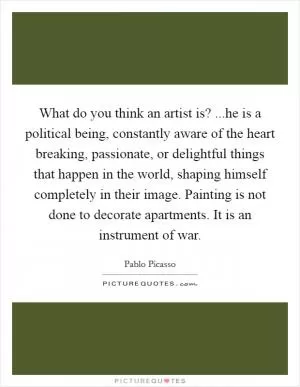 What do you think an artist is? ...he is a political being, constantly aware of the heart breaking, passionate, or delightful things that happen in the world, shaping himself completely in their image. Painting is not done to decorate apartments. It is an instrument of war Picture Quote #1