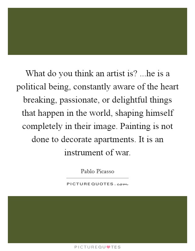 What do you think an artist is? ...he is a political being, constantly aware of the heart breaking, passionate, or delightful things that happen in the world, shaping himself completely in their image. Painting is not done to decorate apartments. It is an instrument of war. Picture Quote #1