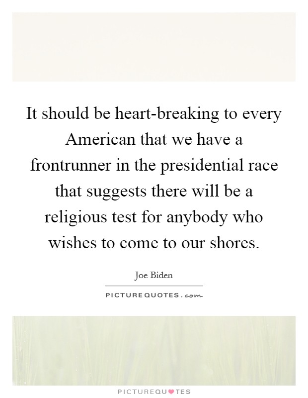 It should be heart-breaking to every American that we have a frontrunner in the presidential race that suggests there will be a religious test for anybody who wishes to come to our shores. Picture Quote #1