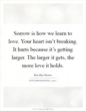 Sorrow is how we learn to love. Your heart isn’t breaking. It hurts because it’s getting larger. The larger it gets, the more love it holds Picture Quote #1