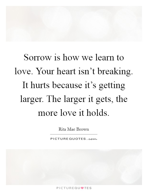 Sorrow is how we learn to love. Your heart isn't breaking. It hurts because it's getting larger. The larger it gets, the more love it holds. Picture Quote #1