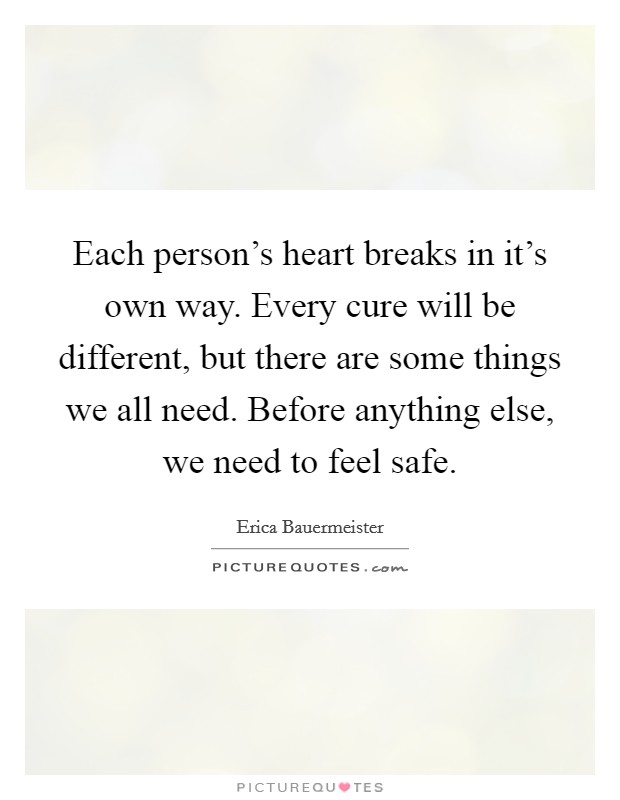 Each person's heart breaks in it's own way. Every cure will be different, but there are some things we all need. Before anything else, we need to feel safe. Picture Quote #1