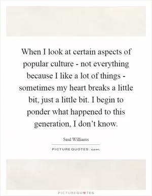 When I look at certain aspects of popular culture - not everything because I like a lot of things - sometimes my heart breaks a little bit, just a little bit. I begin to ponder what happened to this generation, I don’t know Picture Quote #1