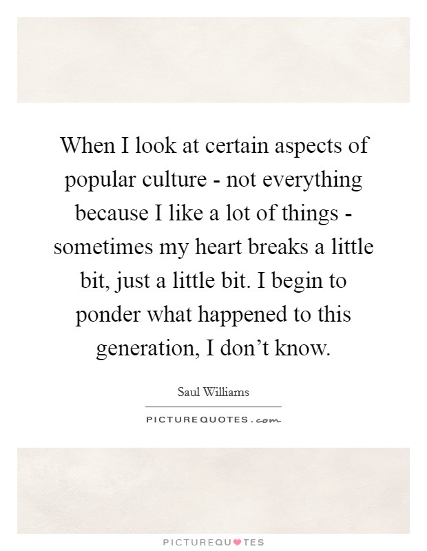 When I look at certain aspects of popular culture - not everything because I like a lot of things - sometimes my heart breaks a little bit, just a little bit. I begin to ponder what happened to this generation, I don't know. Picture Quote #1