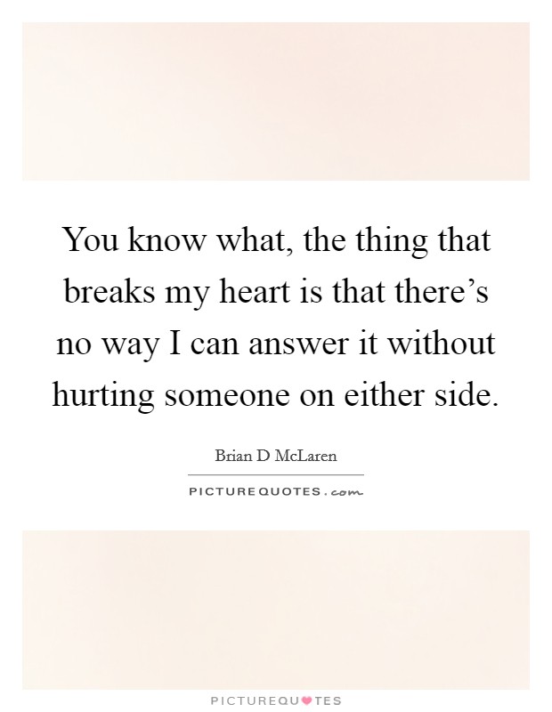 You know what, the thing that breaks my heart is that there's no way I can answer it without hurting someone on either side. Picture Quote #1