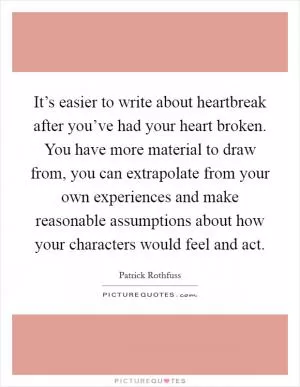 It’s easier to write about heartbreak after you’ve had your heart broken. You have more material to draw from, you can extrapolate from your own experiences and make reasonable assumptions about how your characters would feel and act Picture Quote #1