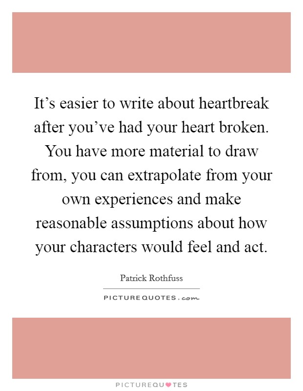 It's easier to write about heartbreak after you've had your heart broken. You have more material to draw from, you can extrapolate from your own experiences and make reasonable assumptions about how your characters would feel and act. Picture Quote #1