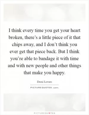 I think every time you get your heart broken, there’s a little piece of it that chips away, and I don’t think you ever get that piece back. But I think you’re able to bandage it with time and with new people and other things that make you happy Picture Quote #1