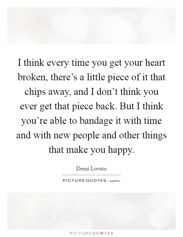 I think every time you get your heart broken, there's a little piece of it that chips away, and I don't think you ever get that piece back. But I think you're able to bandage it with time and with new people and other things that make you happy. Picture Quote #1