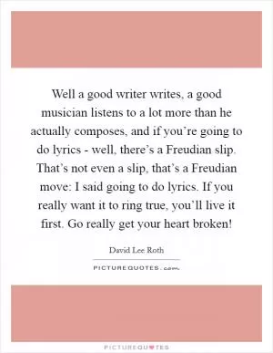 Well a good writer writes, a good musician listens to a lot more than he actually composes, and if you’re going to do lyrics - well, there’s a Freudian slip. That’s not even a slip, that’s a Freudian move: I said going to do lyrics. If you really want it to ring true, you’ll live it first. Go really get your heart broken! Picture Quote #1