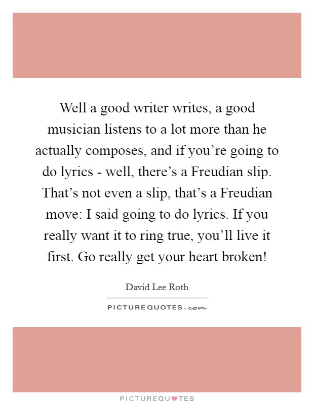 Well a good writer writes, a good musician listens to a lot more than he actually composes, and if you're going to do lyrics - well, there's a Freudian slip. That's not even a slip, that's a Freudian move: I said going to do lyrics. If you really want it to ring true, you'll live it first. Go really get your heart broken! Picture Quote #1