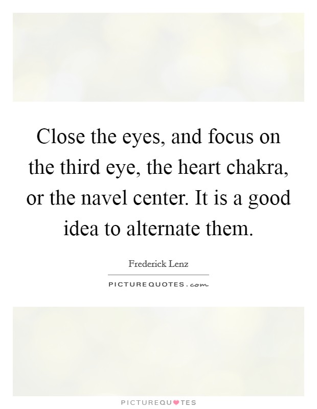 Close the eyes, and focus on the third eye, the heart chakra, or the navel center. It is a good idea to alternate them. Picture Quote #1