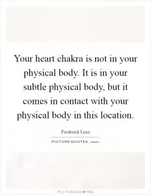 Your heart chakra is not in your physical body. It is in your subtle physical body, but it comes in contact with your physical body in this location Picture Quote #1