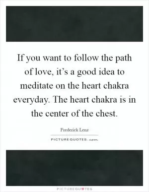 If you want to follow the path of love, it’s a good idea to meditate on the heart chakra everyday. The heart chakra is in the center of the chest Picture Quote #1
