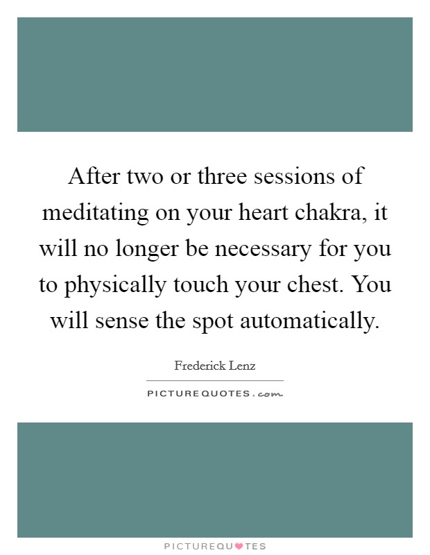 After two or three sessions of meditating on your heart chakra, it will no longer be necessary for you to physically touch your chest. You will sense the spot automatically. Picture Quote #1