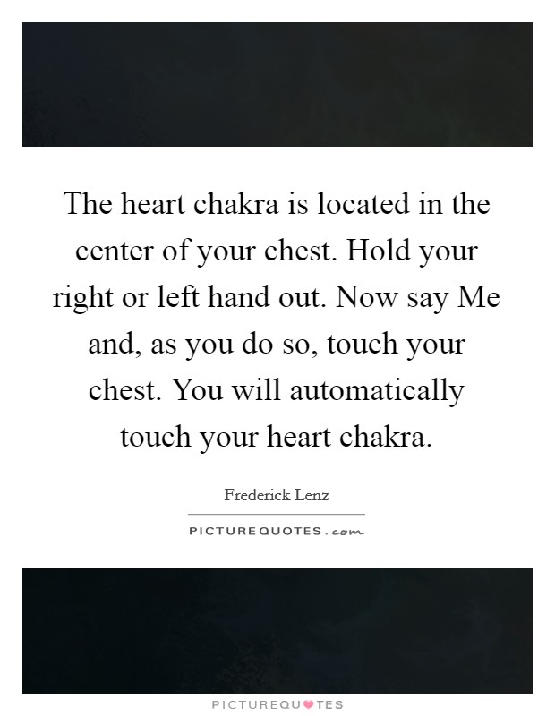 The heart chakra is located in the center of your chest. Hold your right or left hand out. Now say Me and, as you do so, touch your chest. You will automatically touch your heart chakra. Picture Quote #1