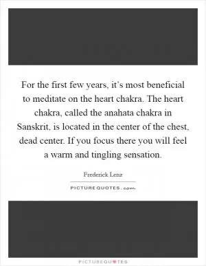 For the first few years, it’s most beneficial to meditate on the heart chakra. The heart chakra, called the anahata chakra in Sanskrit, is located in the center of the chest, dead center. If you focus there you will feel a warm and tingling sensation Picture Quote #1