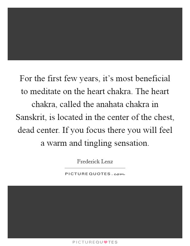 For the first few years, it's most beneficial to meditate on the heart chakra. The heart chakra, called the anahata chakra in Sanskrit, is located in the center of the chest, dead center. If you focus there you will feel a warm and tingling sensation. Picture Quote #1