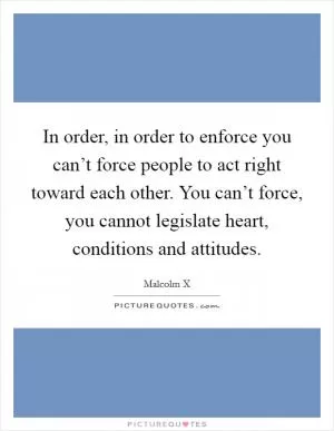 In order, in order to enforce you can’t force people to act right toward each other. You can’t force, you cannot legislate heart, conditions and attitudes Picture Quote #1