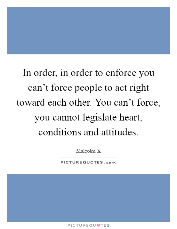 In order, in order to enforce you can't force people to act right toward each other. You can't force, you cannot legislate heart, conditions and attitudes. Picture Quote #1