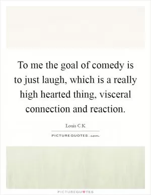 To me the goal of comedy is to just laugh, which is a really high hearted thing, visceral connection and reaction Picture Quote #1