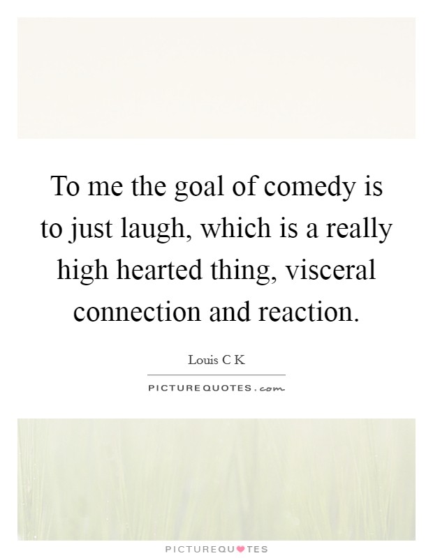 To me the goal of comedy is to just laugh, which is a really high hearted thing, visceral connection and reaction. Picture Quote #1