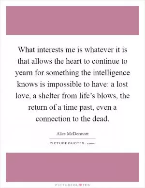 What interests me is whatever it is that allows the heart to continue to yearn for something the intelligence knows is impossible to have: a lost love, a shelter from life’s blows, the return of a time past, even a connection to the dead Picture Quote #1