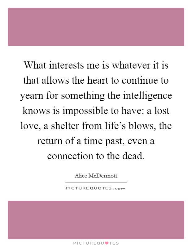 What interests me is whatever it is that allows the heart to continue to yearn for something the intelligence knows is impossible to have: a lost love, a shelter from life's blows, the return of a time past, even a connection to the dead. Picture Quote #1