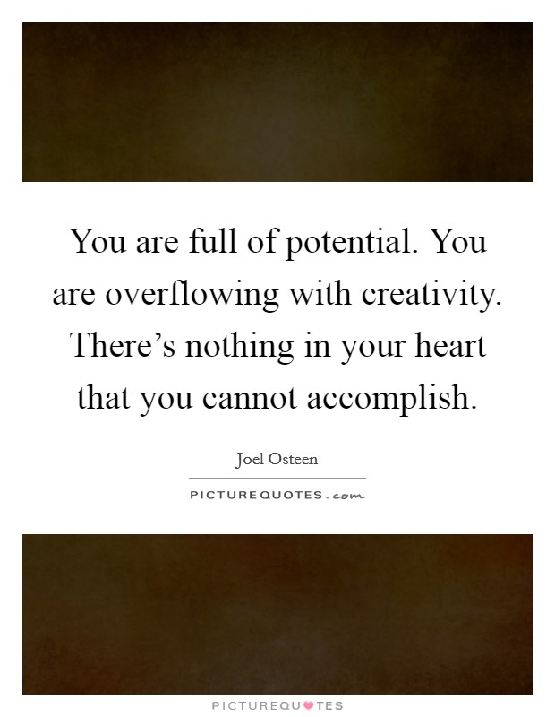 You are full of potential. You are overflowing with creativity. There's nothing in your heart that you cannot accomplish. Picture Quote #1