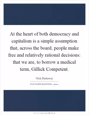 At the heart of both democracy and capitalism is a simple assumption that, across the board, people make free and relatively rational decisions: that we are, to borrow a medical term, Gillick Competent Picture Quote #1