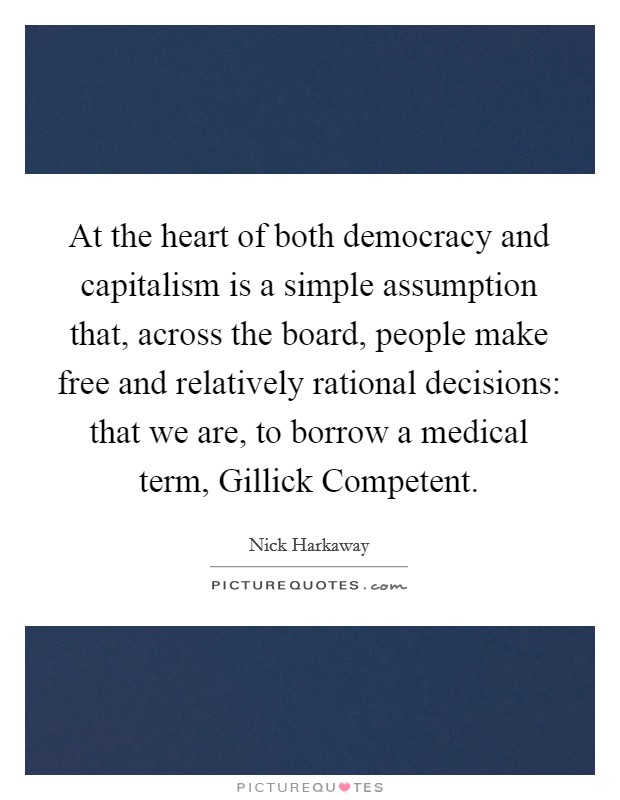 At the heart of both democracy and capitalism is a simple assumption that, across the board, people make free and relatively rational decisions: that we are, to borrow a medical term, Gillick Competent. Picture Quote #1