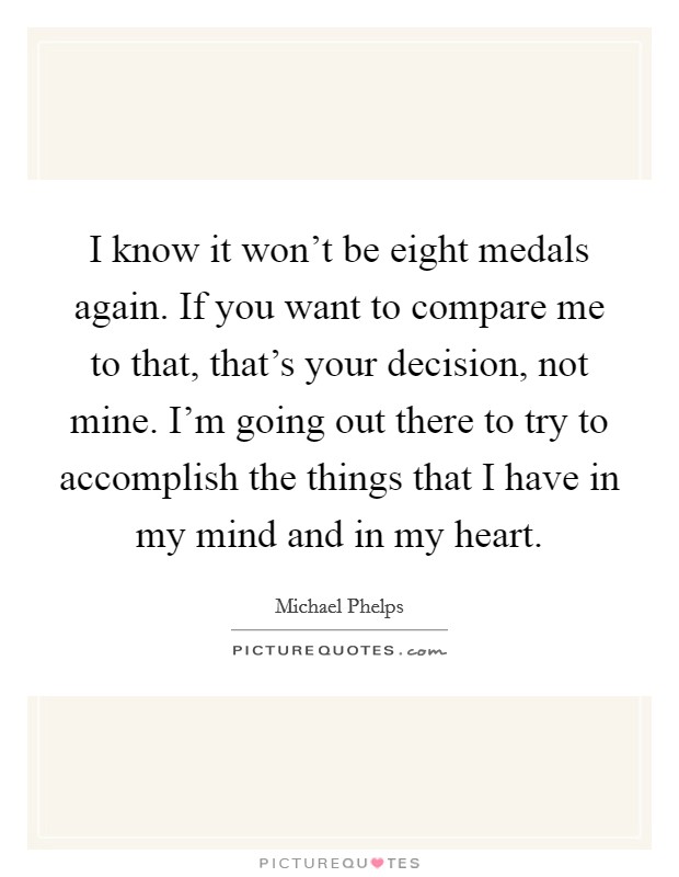 I know it won't be eight medals again. If you want to compare me to that, that's your decision, not mine. I'm going out there to try to accomplish the things that I have in my mind and in my heart. Picture Quote #1