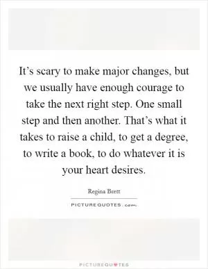 It’s scary to make major changes, but we usually have enough courage to take the next right step. One small step and then another. That’s what it takes to raise a child, to get a degree, to write a book, to do whatever it is your heart desires Picture Quote #1