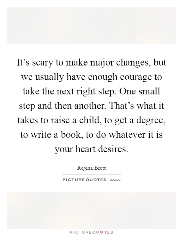 It's scary to make major changes, but we usually have enough courage to take the next right step. One small step and then another. That's what it takes to raise a child, to get a degree, to write a book, to do whatever it is your heart desires. Picture Quote #1