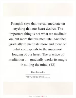 Patanjali says that we can meditate on anything that our heart desires. The important thing is not what we meditate on, but more that we meditate. And then gradually to meditate more and more on what corresponds to the innermost longing of our heart. The practice of meditation . . . gradually works its magic in stilling the mind. (42) Picture Quote #1