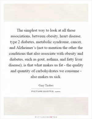 The simplest way to look at all these associations, between obesity, heart disease, type 2 diabetes, metabolic syndrome, cancer, and Alzheimer’s (not to mention the other the conditions that also associate with obesity and diabetes, such as gout, asthma, and fatty liver disease), is that what makes us fat - the quality and quantity of carbohydrates we consume - also makes us sick Picture Quote #1