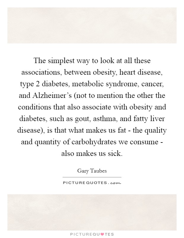 The simplest way to look at all these associations, between obesity, heart disease, type 2 diabetes, metabolic syndrome, cancer, and Alzheimer's (not to mention the other the conditions that also associate with obesity and diabetes, such as gout, asthma, and fatty liver disease), is that what makes us fat - the quality and quantity of carbohydrates we consume - also makes us sick. Picture Quote #1