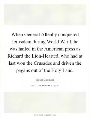 When General Allenby conquered Jerusalem during World War I, he was hailed in the American press as Richard the Lion-Hearted, who had at last won the Crusades and driven the pagans out of the Holy Land Picture Quote #1