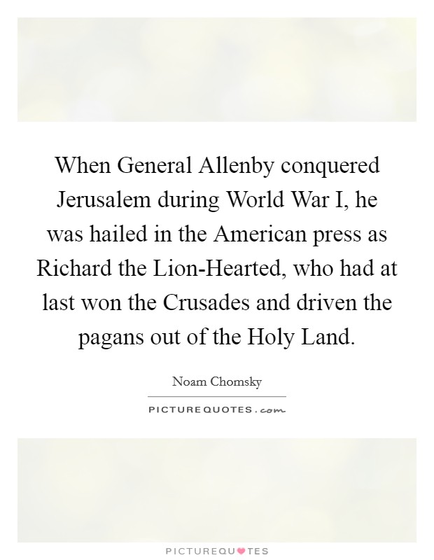 When General Allenby conquered Jerusalem during World War I, he was hailed in the American press as Richard the Lion-Hearted, who had at last won the Crusades and driven the pagans out of the Holy Land. Picture Quote #1