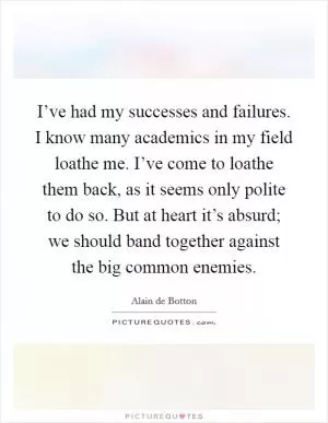 I’ve had my successes and failures. I know many academics in my field loathe me. I’ve come to loathe them back, as it seems only polite to do so. But at heart it’s absurd; we should band together against the big common enemies Picture Quote #1