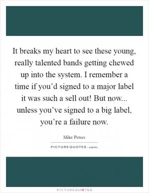 It breaks my heart to see these young, really talented bands getting chewed up into the system. I remember a time if you’d signed to a major label it was such a sell out! But now... unless you’ve signed to a big label, you’re a failure now Picture Quote #1