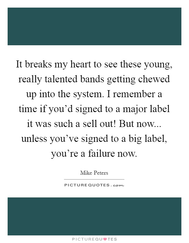 It breaks my heart to see these young, really talented bands getting chewed up into the system. I remember a time if you'd signed to a major label it was such a sell out! But now... unless you've signed to a big label, you're a failure now. Picture Quote #1