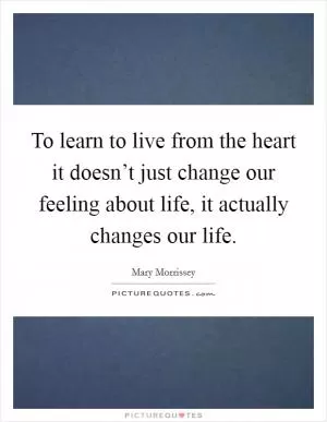 To learn to live from the heart it doesn’t just change our feeling about life, it actually changes our life Picture Quote #1