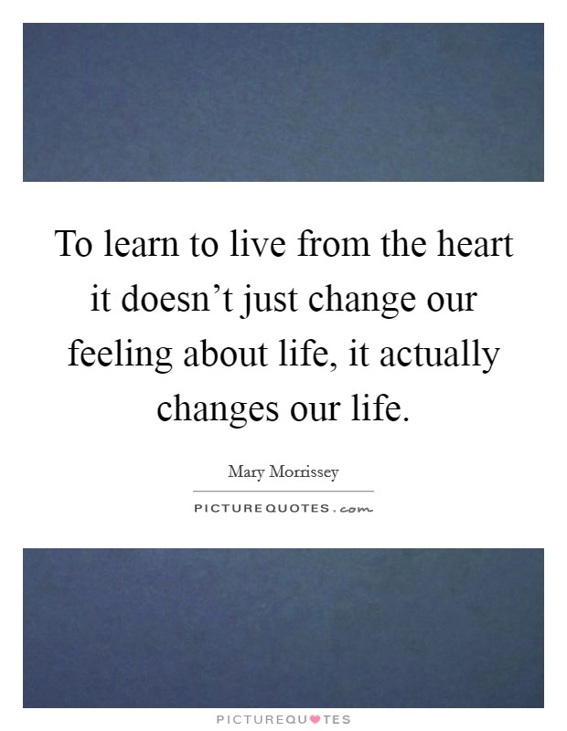 To learn to live from the heart it doesn't just change our feeling about life, it actually changes our life. Picture Quote #1