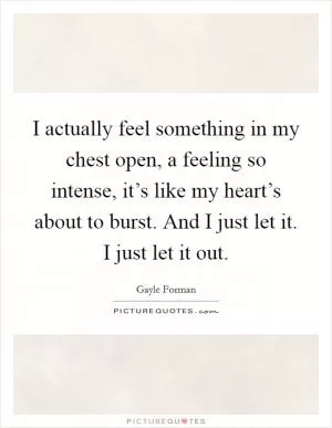 I actually feel something in my chest open, a feeling so intense, it’s like my heart’s about to burst. And I just let it. I just let it out Picture Quote #1