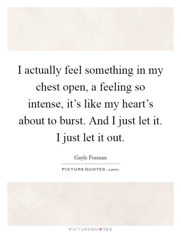 I actually feel something in my chest open, a feeling so intense, it's like my heart's about to burst. And I just let it. I just let it out. Picture Quote #1