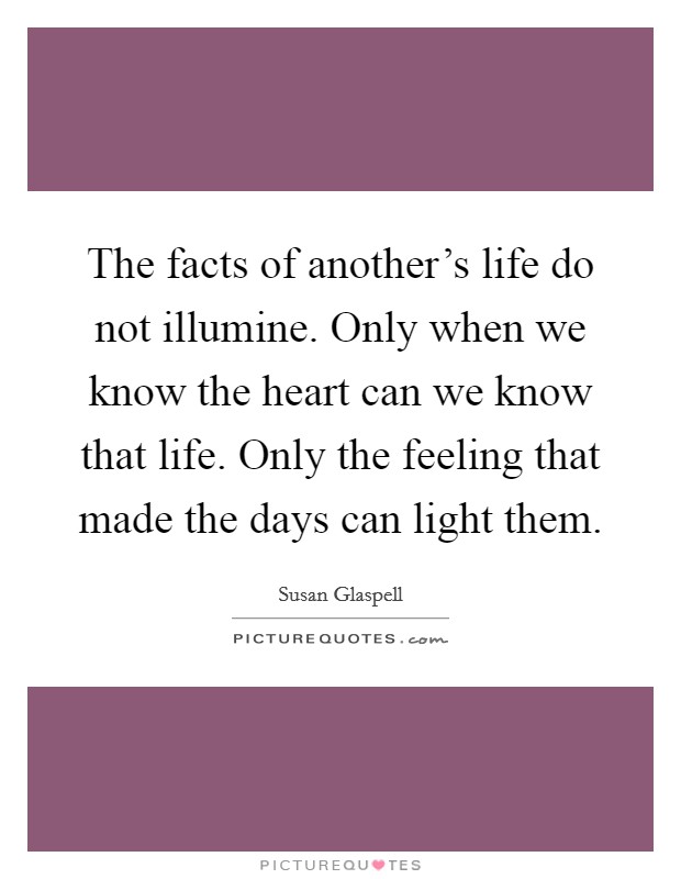The facts of another's life do not illumine. Only when we know the heart can we know that life. Only the feeling that made the days can light them. Picture Quote #1