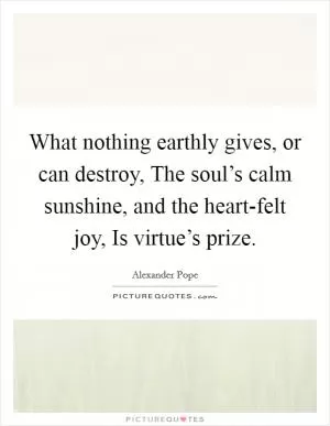 What nothing earthly gives, or can destroy, The soul’s calm sunshine, and the heart-felt joy, Is virtue’s prize Picture Quote #1